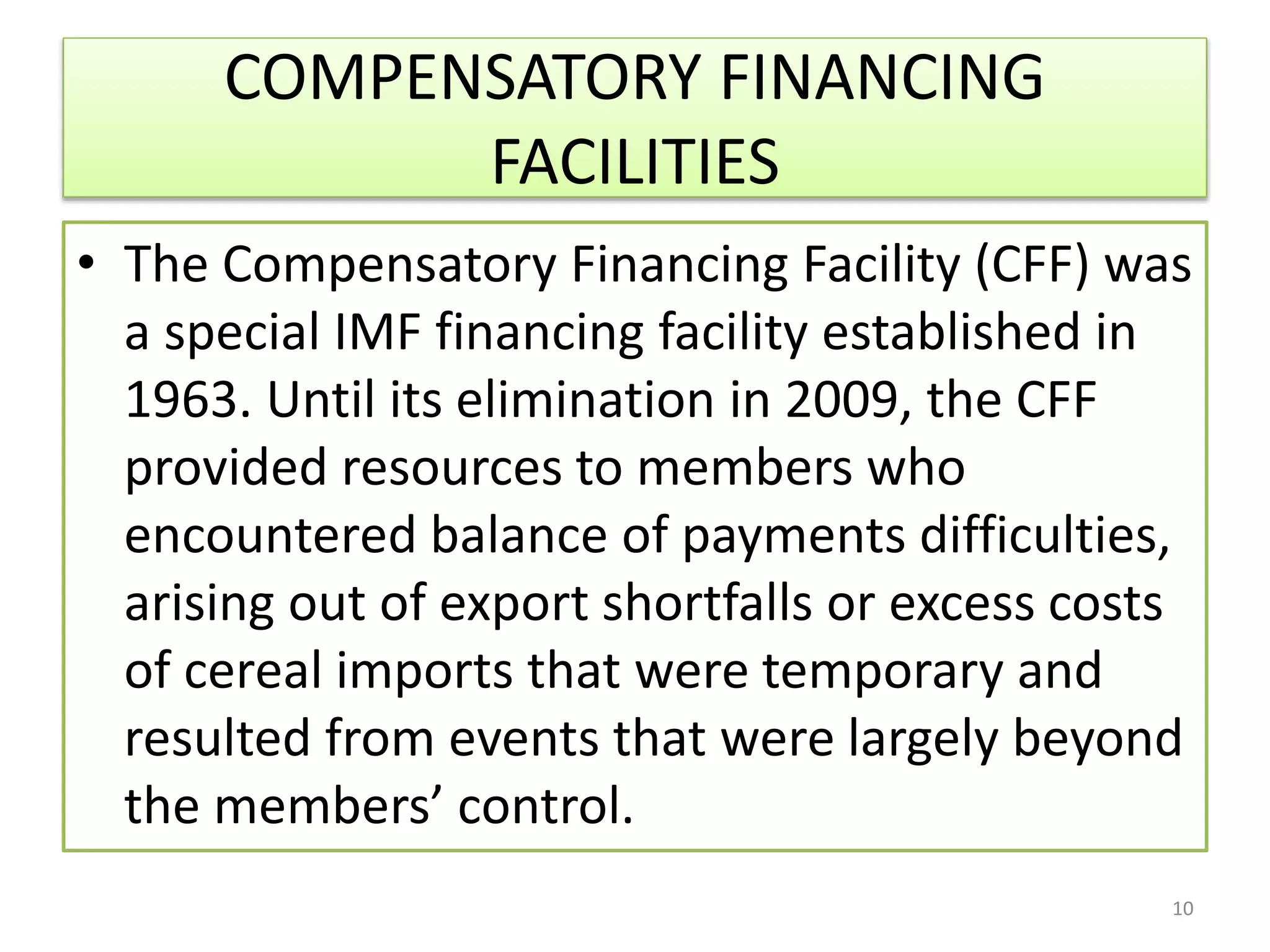 COMPENSATORY FINANCING
FACILITIES
• The Compensatory Financing Facility (CFF) was
a special IMF financing facility established in
1963. Until its elimination in 2009, the CFF
provided resources to members who
encountered balance of payments difficulties,
arising out of export shortfalls or excess costs
of cereal imports that were temporary and
resulted from events that were largely beyond
the members’ control.
10
 