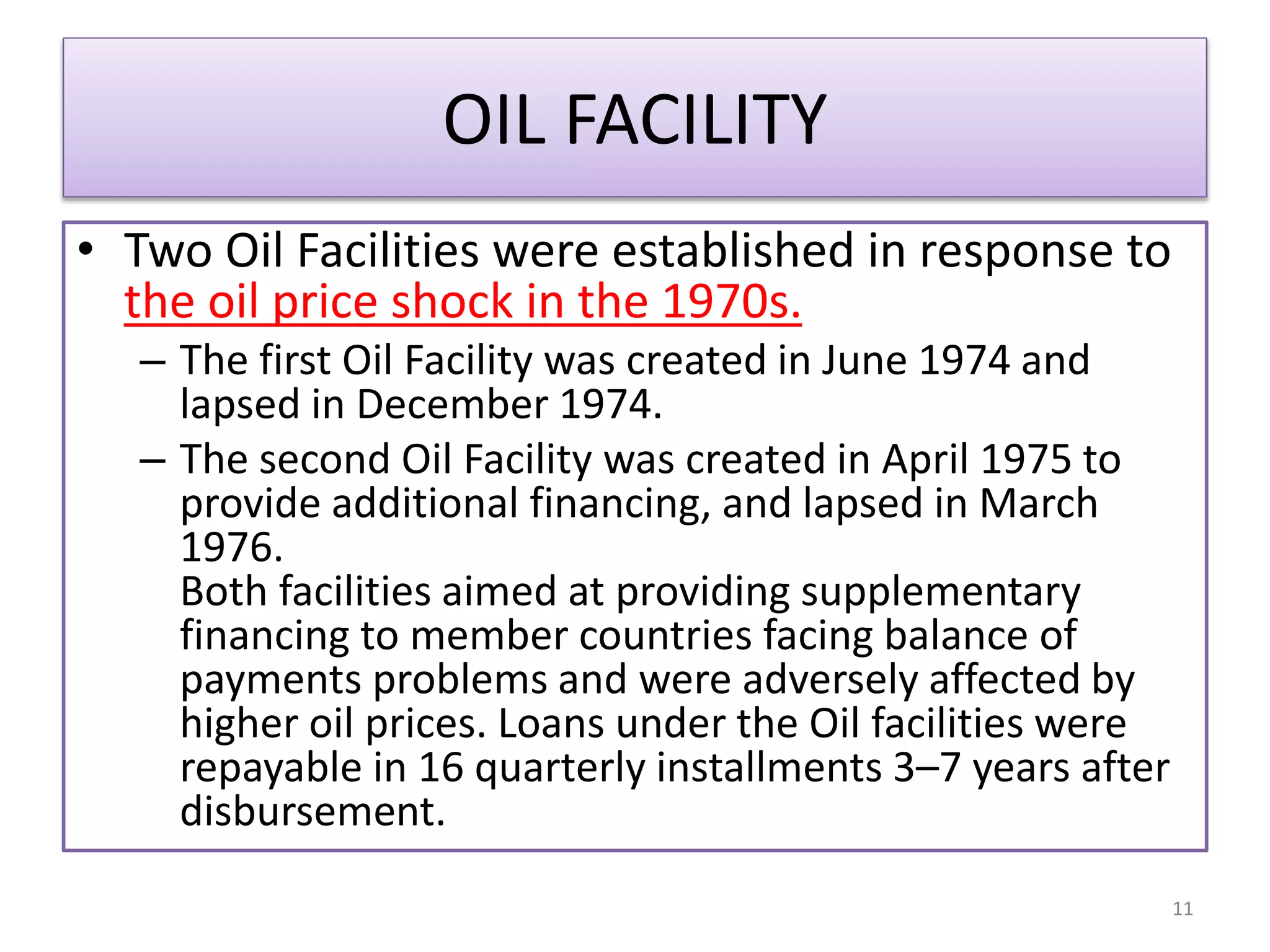 OIL FACILITY
• Two Oil Facilities were established in response to
the oil price shock in the 1970s.
– The first Oil Facility was created in June 1974 and
lapsed in December 1974.
– The second Oil Facility was created in April 1975 to
provide additional financing, and lapsed in March
1976.
Both facilities aimed at providing supplementary
financing to member countries facing balance of
payments problems and were adversely affected by
higher oil prices. Loans under the Oil facilities were
repayable in 16 quarterly installments 3–7 years after
disbursement.
11
 