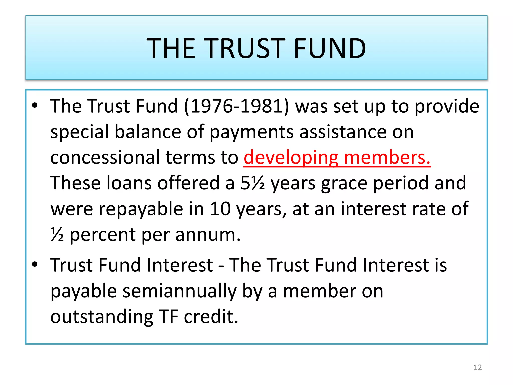 THE TRUST FUND
• The Trust Fund (1976-1981) was set up to provide
special balance of payments assistance on
concessional terms to developing members.
These loans offered a 5½ years grace period and
were repayable in 10 years, at an interest rate of
½ percent per annum.
• Trust Fund Interest - The Trust Fund Interest is
payable semiannually by a member on
outstanding TF credit.
12
 