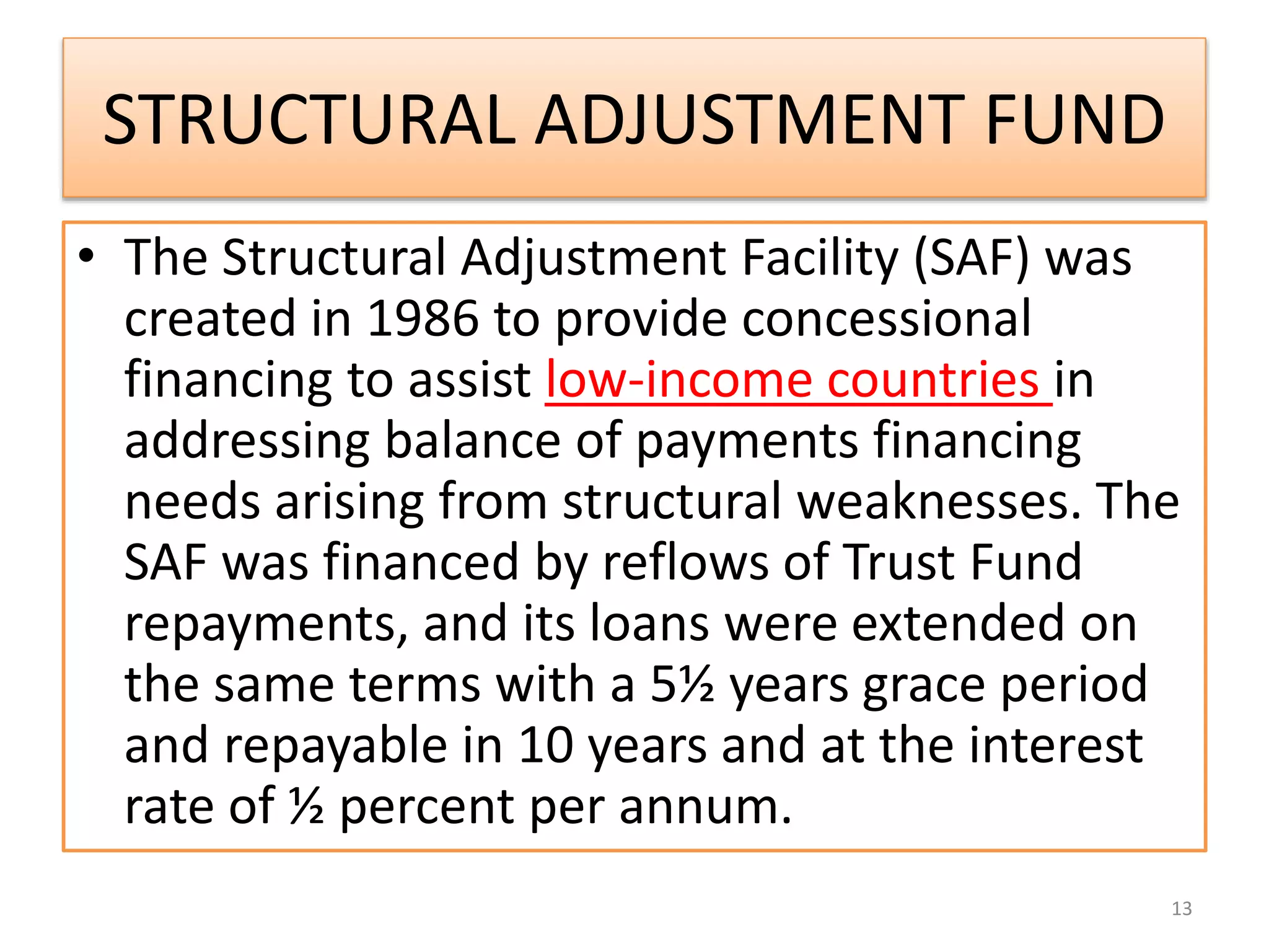 STRUCTURAL ADJUSTMENT FUND
• The Structural Adjustment Facility (SAF) was
created in 1986 to provide concessional
financing to assist low-income countries in
addressing balance of payments financing
needs arising from structural weaknesses. The
SAF was financed by reflows of Trust Fund
repayments, and its loans were extended on
the same terms with a 5½ years grace period
and repayable in 10 years and at the interest
rate of ½ percent per annum.
13
 