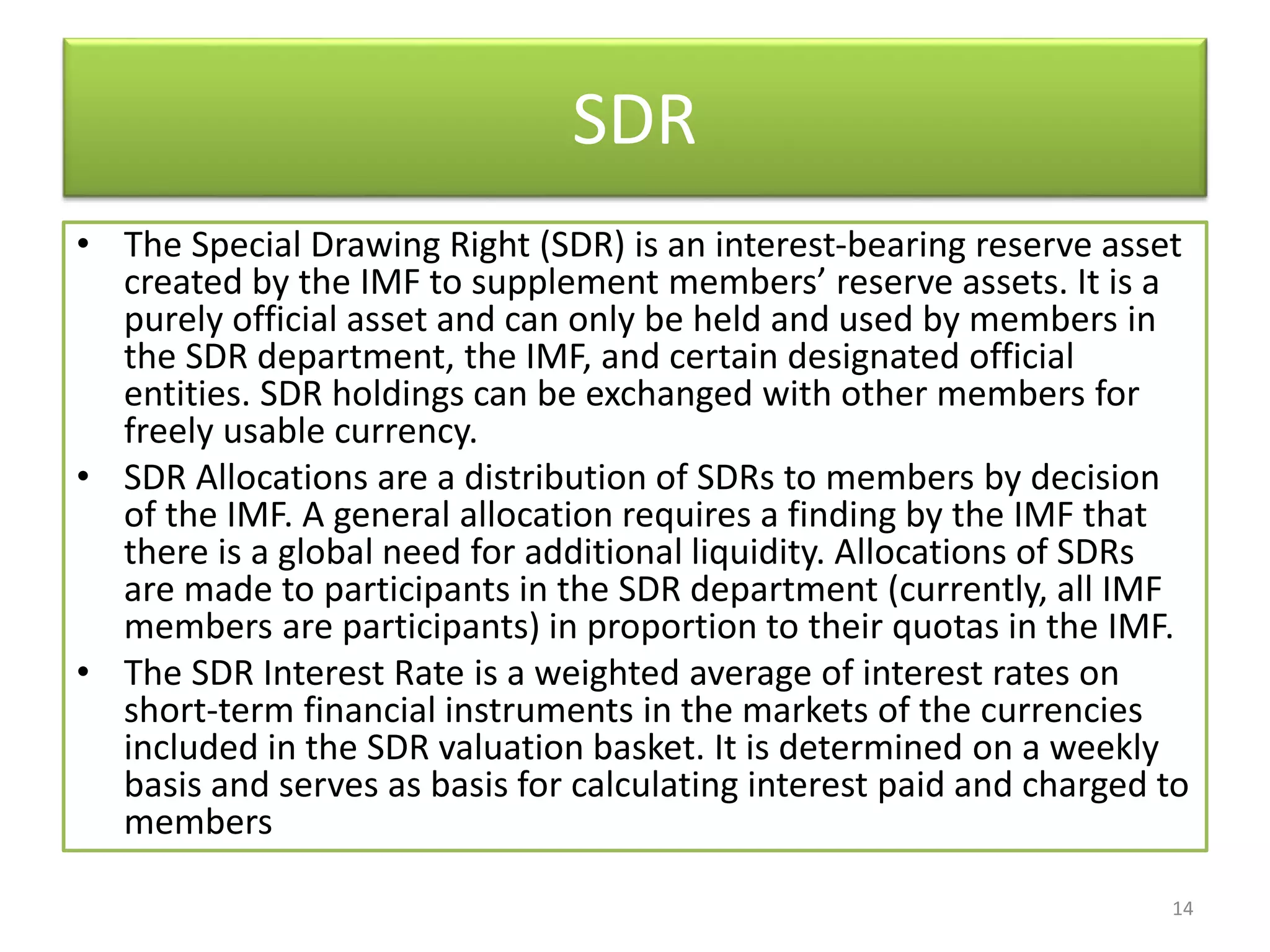 SDR
• The Special Drawing Right (SDR) is an interest-bearing reserve asset
created by the IMF to supplement members’ reserve assets. It is a
purely official asset and can only be held and used by members in
the SDR department, the IMF, and certain designated official
entities. SDR holdings can be exchanged with other members for
freely usable currency.
• SDR Allocations are a distribution of SDRs to members by decision
of the IMF. A general allocation requires a finding by the IMF that
there is a global need for additional liquidity. Allocations of SDRs
are made to participants in the SDR department (currently, all IMF
members are participants) in proportion to their quotas in the IMF.
• The SDR Interest Rate is a weighted average of interest rates on
short-term financial instruments in the markets of the currencies
included in the SDR valuation basket. It is determined on a weekly
basis and serves as basis for calculating interest paid and charged to
members
14
 