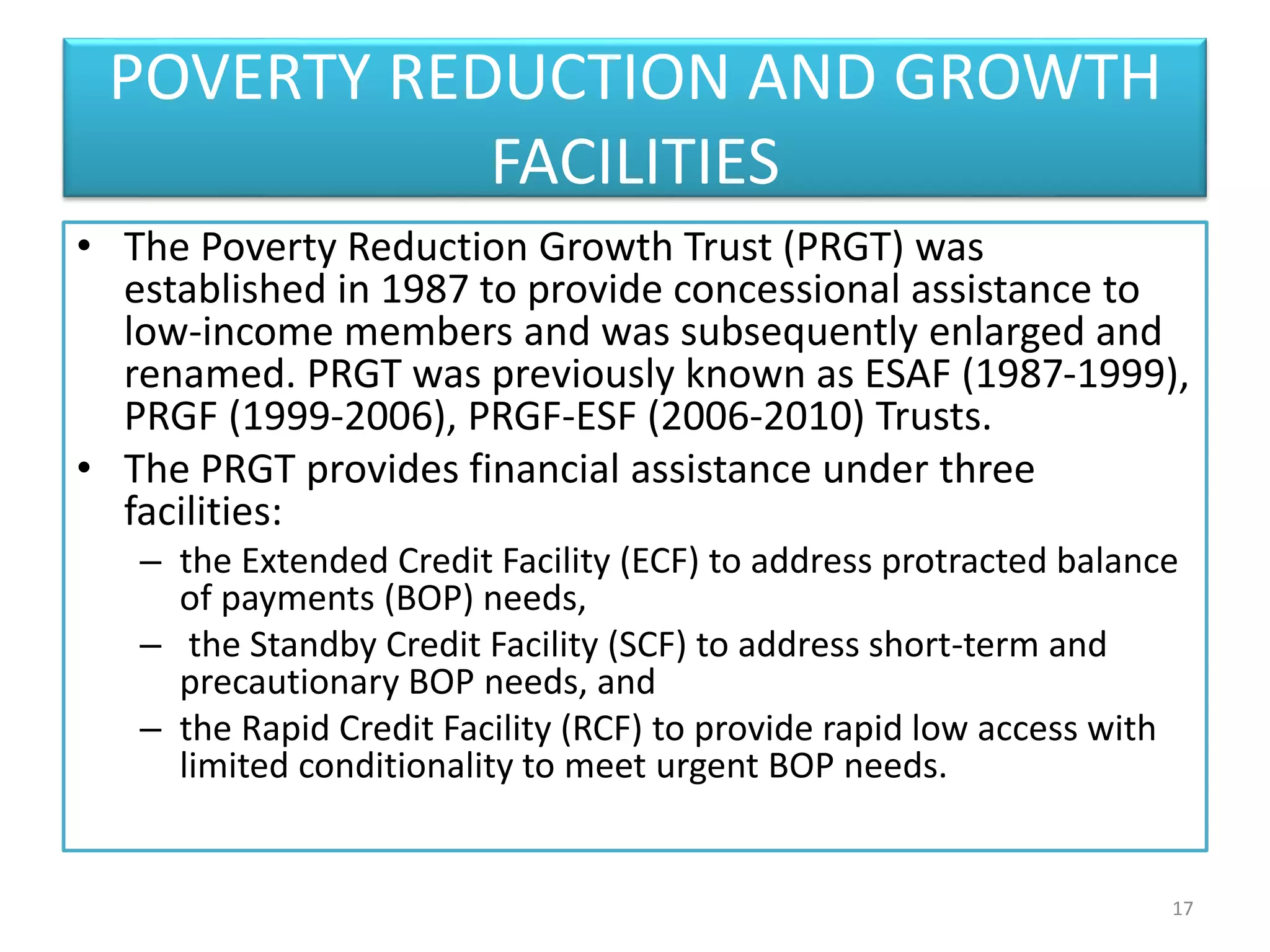 POVERTY REDUCTION AND GROWTH
FACILITIES
• The Poverty Reduction Growth Trust (PRGT) was
established in 1987 to provide concessional assistance to
low-income members and was subsequently enlarged and
renamed. PRGT was previously known as ESAF (1987-1999),
PRGF (1999-2006), PRGF-ESF (2006-2010) Trusts.
• The PRGT provides financial assistance under three
facilities:
– the Extended Credit Facility (ECF) to address protracted balance
of payments (BOP) needs,
– the Standby Credit Facility (SCF) to address short-term and
precautionary BOP needs, and
– the Rapid Credit Facility (RCF) to provide rapid low access with
limited conditionality to meet urgent BOP needs.
17
 