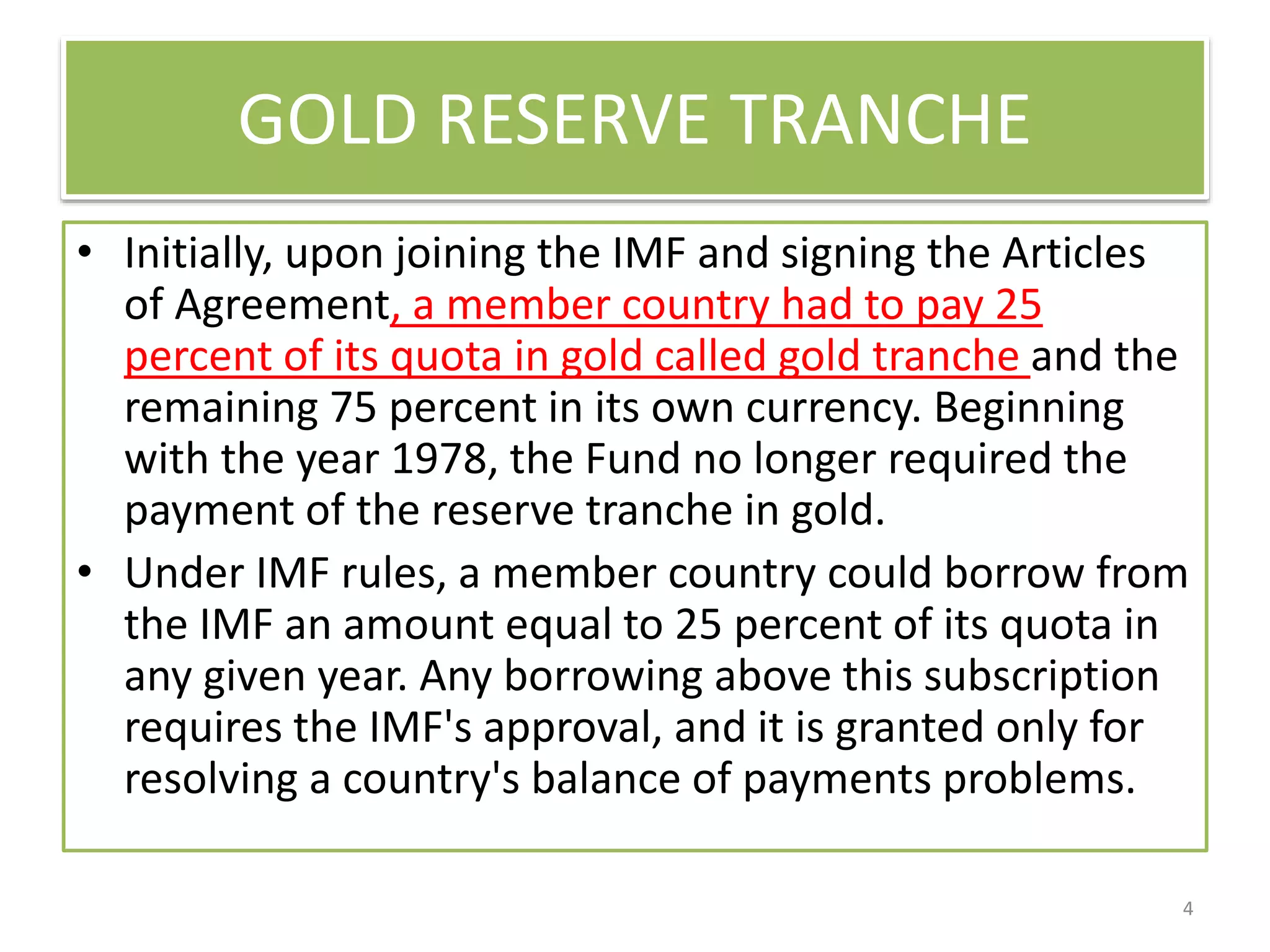 GOLD RESERVE TRANCHE
• Initially, upon joining the IMF and signing the Articles
of Agreement, a member country had to pay 25
percent of its quota in gold called gold tranche and the
remaining 75 percent in its own currency. Beginning
with the year 1978, the Fund no longer required the
payment of the reserve tranche in gold.
• Under IMF rules, a member country could borrow from
the IMF an amount equal to 25 percent of its quota in
any given year. Any borrowing above this subscription
requires the IMF's approval, and it is granted only for
resolving a country's balance of payments problems.
4
 