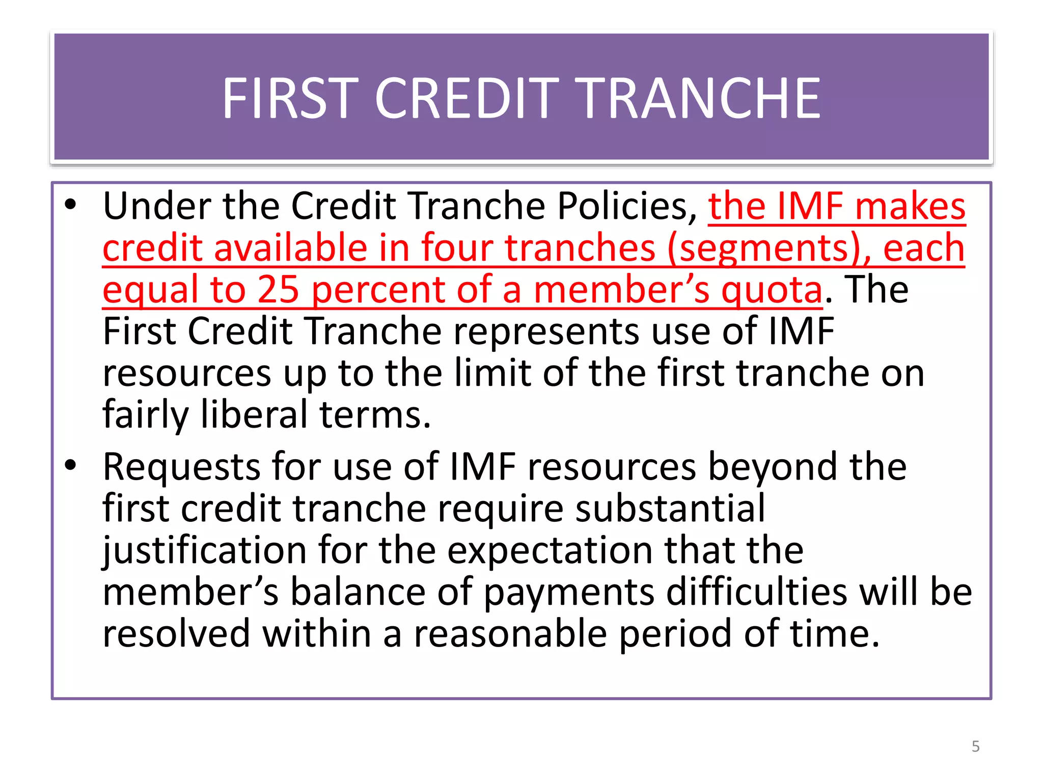 FIRST CREDIT TRANCHE
• Under the Credit Tranche Policies, the IMF makes
credit available in four tranches (segments), each
equal to 25 percent of a member’s quota. The
First Credit Tranche represents use of IMF
resources up to the limit of the first tranche on
fairly liberal terms.
• Requests for use of IMF resources beyond the
first credit tranche require substantial
justification for the expectation that the
member’s balance of payments difficulties will be
resolved within a reasonable period of time.
5
 