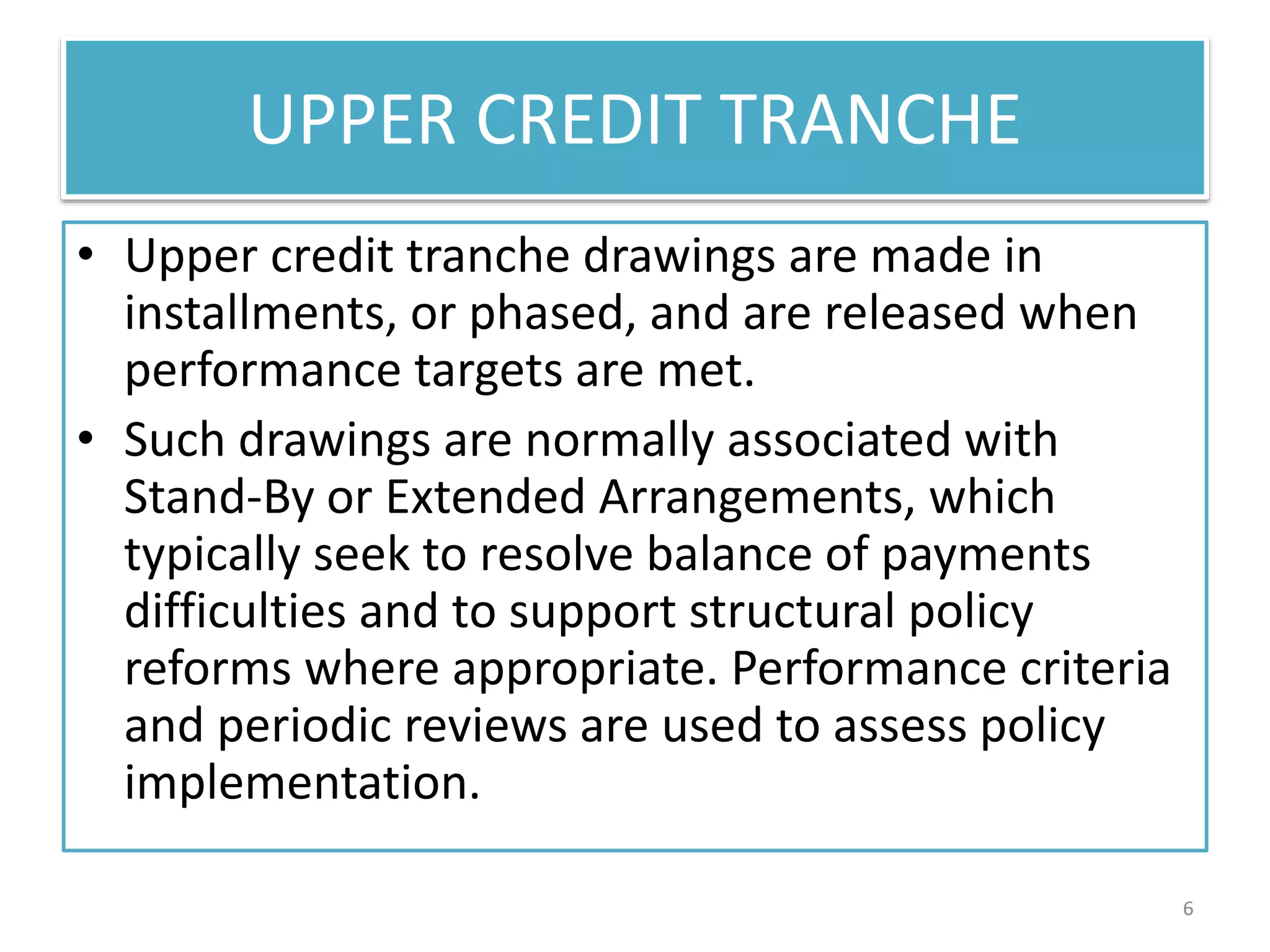 UPPER CREDIT TRANCHE
• Upper credit tranche drawings are made in
installments, or phased, and are released when
performance targets are met.
• Such drawings are normally associated with
Stand-By or Extended Arrangements, which
typically seek to resolve balance of payments
difficulties and to support structural policy
reforms where appropriate. Performance criteria
and periodic reviews are used to assess policy
implementation.
6
 