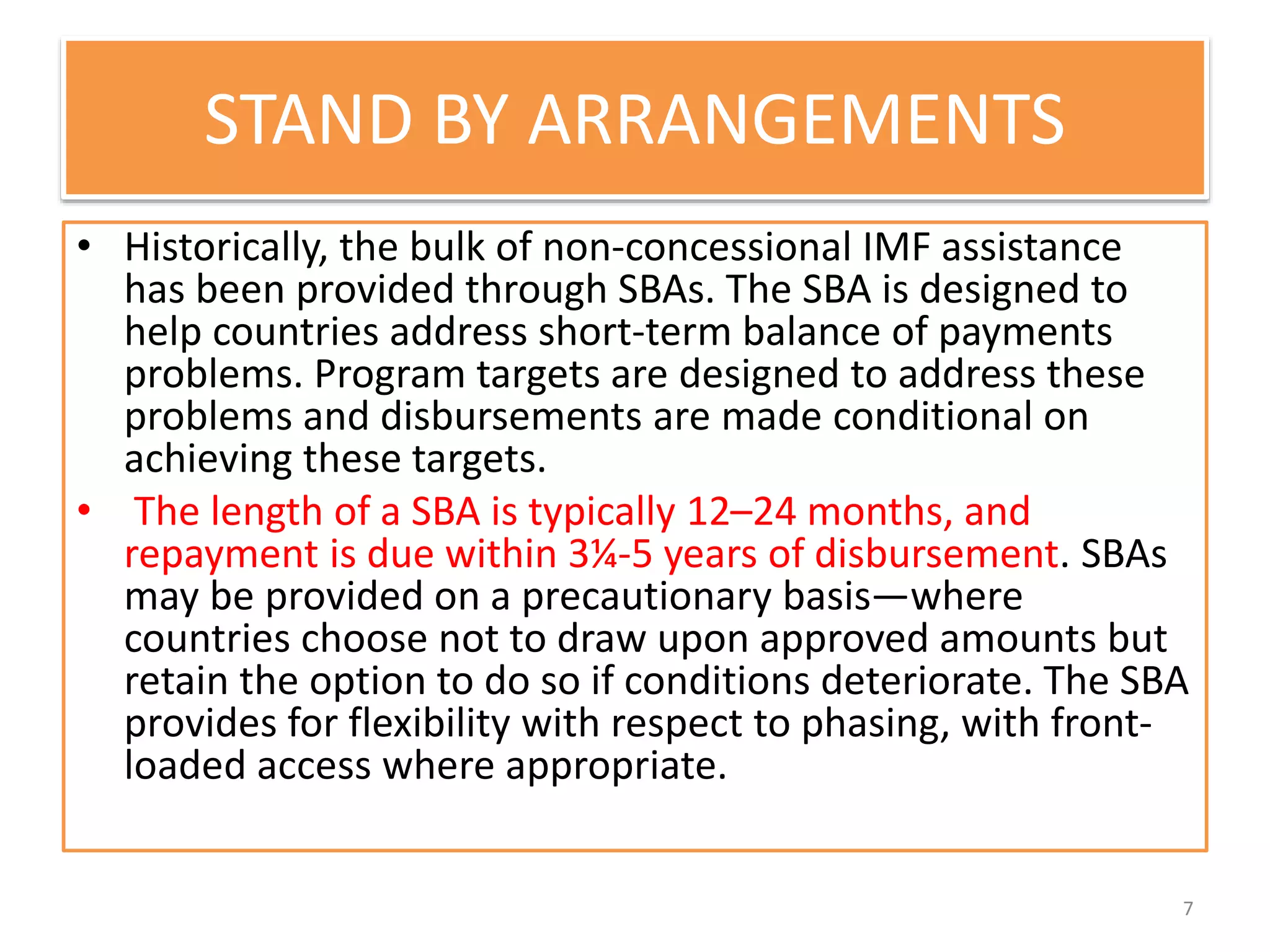 STAND BY ARRANGEMENTS
• Historically, the bulk of non-concessional IMF assistance
has been provided through SBAs. The SBA is designed to
help countries address short-term balance of payments
problems. Program targets are designed to address these
problems and disbursements are made conditional on
achieving these targets.
• The length of a SBA is typically 12–24 months, and
repayment is due within 3¼-5 years of disbursement. SBAs
may be provided on a precautionary basis—where
countries choose not to draw upon approved amounts but
retain the option to do so if conditions deteriorate. The SBA
provides for flexibility with respect to phasing, with front-
loaded access where appropriate.
7
 