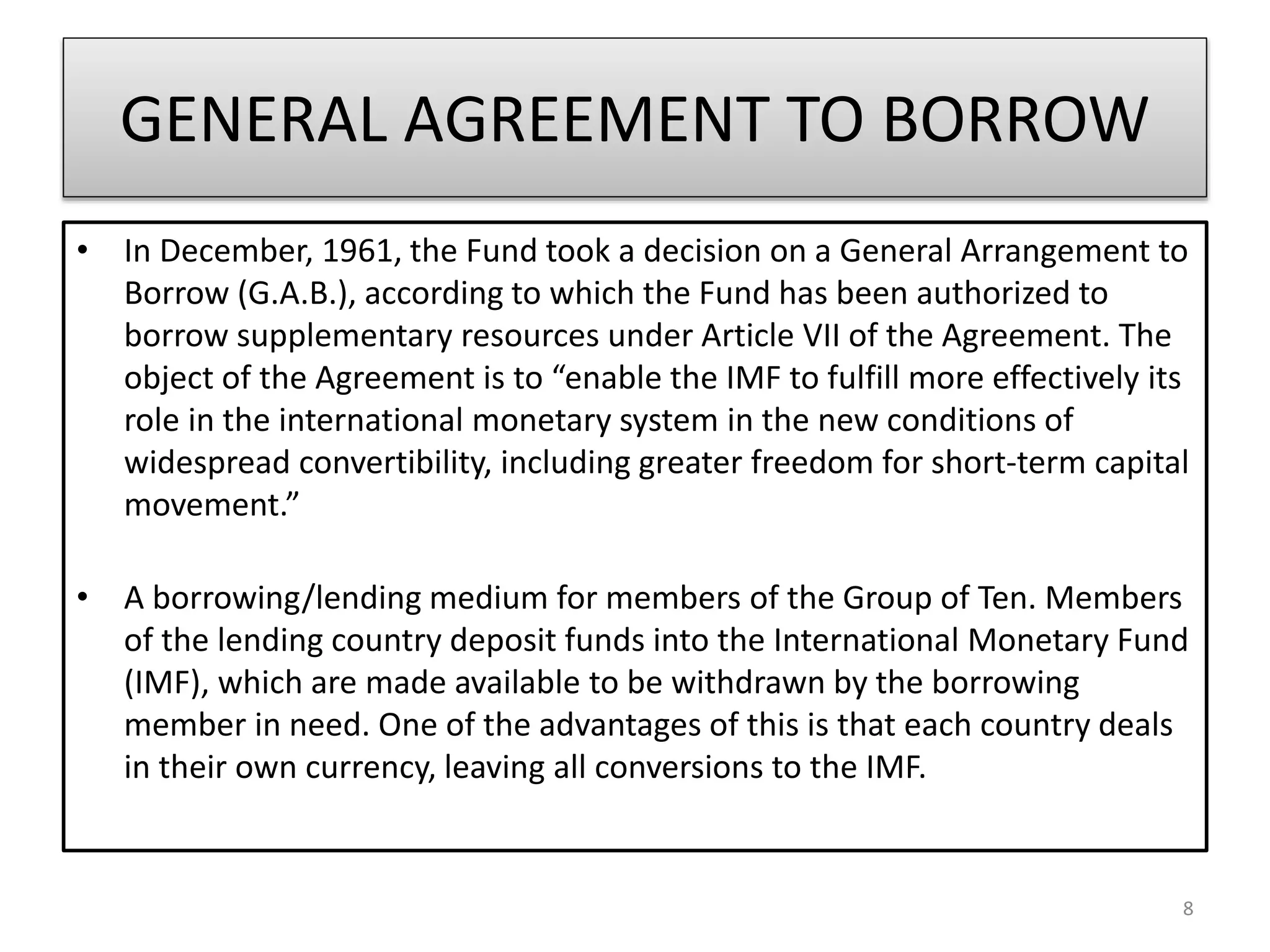 GENERAL AGREEMENT TO BORROW
• In December, 1961, the Fund took a decision on a General Arrangement to
Borrow (G.A.B.), according to which the Fund has been authorized to
borrow supplementary resources under Article VII of the Agreement. The
object of the Agreement is to “enable the IMF to fulfill more effectively its
role in the international monetary system in the new conditions of
widespread convertibility, including greater freedom for short-term capital
movement.”
• A borrowing/lending medium for members of the Group of Ten. Members
of the lending country deposit funds into the International Monetary Fund
(IMF), which are made available to be withdrawn by the borrowing
member in need. One of the advantages of this is that each country deals
in their own currency, leaving all conversions to the IMF.
8
 