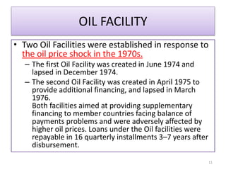OIL FACILITY
• Two Oil Facilities were established in response to
the oil price shock in the 1970s.
– The first Oil Facility was created in June 1974 and
lapsed in December 1974.
– The second Oil Facility was created in April 1975 to
provide additional financing, and lapsed in March
1976.
Both facilities aimed at providing supplementary
financing to member countries facing balance of
payments problems and were adversely affected by
higher oil prices. Loans under the Oil facilities were
repayable in 16 quarterly installments 3–7 years after
disbursement.
11
 