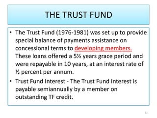 THE TRUST FUND
• The Trust Fund (1976-1981) was set up to provide
special balance of payments assistance on
concessional terms to developing members.
These loans offered a 5½ years grace period and
were repayable in 10 years, at an interest rate of
½ percent per annum.
• Trust Fund Interest - The Trust Fund Interest is
payable semiannually by a member on
outstanding TF credit.
12
 