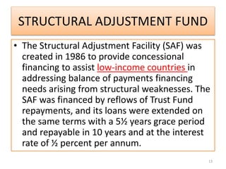 STRUCTURAL ADJUSTMENT FUND
• The Structural Adjustment Facility (SAF) was
created in 1986 to provide concessional
financing to assist low-income countries in
addressing balance of payments financing
needs arising from structural weaknesses. The
SAF was financed by reflows of Trust Fund
repayments, and its loans were extended on
the same terms with a 5½ years grace period
and repayable in 10 years and at the interest
rate of ½ percent per annum.
13
 