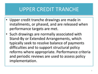UPPER CREDIT TRANCHE
• Upper credit tranche drawings are made in
installments, or phased, and are released when
performance targets are met.
• Such drawings are normally associated with
Stand-By or Extended Arrangements, which
typically seek to resolve balance of payments
difficulties and to support structural policy
reforms where appropriate. Performance criteria
and periodic reviews are used to assess policy
implementation.
6
 