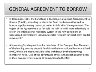 GENERAL AGREEMENT TO BORROW
• In December, 1961, the Fund took a decision on a General Arrangement to
Borrow (G.A.B.), according to which the Fund has been authorized to
borrow supplementary resources under Article VII of the Agreement. The
object of the Agreement is to “enable the IMF to fulfill more effectively its
role in the international monetary system in the new conditions of
widespread convertibility, including greater freedom for short-term capital
movement.”
• A borrowing/lending medium for members of the Group of Ten. Members
of the lending country deposit funds into the International Monetary Fund
(IMF), which are made available to be withdrawn by the borrowing
member in need. One of the advantages of this is that each country deals
in their own currency, leaving all conversions to the IMF.
8
 