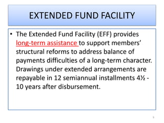 EXTENDED FUND FACILITY
• The Extended Fund Facility (EFF) provides
long-term assistance to support members’
structural reforms to address balance of
payments difficulties of a long-term character.
Drawings under extended arrangements are
repayable in 12 semiannual installments 4½ -
10 years after disbursement.
9
 