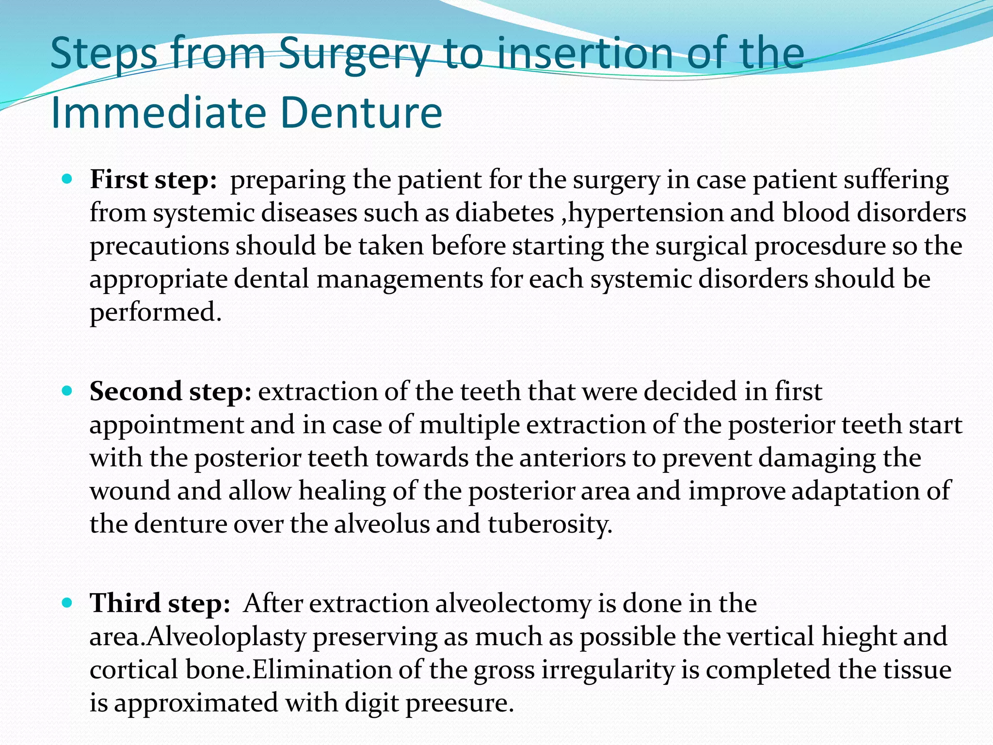 Steps from Surgery to insertion of the
Immediate Denture
 First step: preparing the patient for the surgery in case patient suffering
from systemic diseases such as diabetes ,hypertension and blood disorders
precautions should be taken before starting the surgical procesdure so the
appropriate dental managements for each systemic disorders should be
performed.
 Second step: extraction of the teeth that were decided in first
appointment and in case of multiple extraction of the posterior teeth start
with the posterior teeth towards the anteriors to prevent damaging the
wound and allow healing of the posterior area and improve adaptation of
the denture over the alveolus and tuberosity.
 Third step: After extraction alveolectomy is done in the
area.Alveoloplasty preserving as much as possible the vertical hieght and
cortical bone.Elimination of the gross irregularity is completed the tissue
is approximated with digit preesure.
 