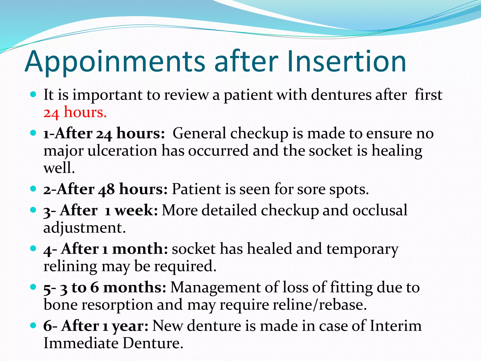 Appoinments after Insertion
 It is important to review a patient with dentures after first
24 hours.
 1-After 24 hours: General checkup is made to ensure no
major ulceration has occurred and the socket is healing
well.
 2-After 48 hours: Patient is seen for sore spots.
 3- After 1 week: More detailed checkup and occlusal
adjustment.
 4- After 1 month: socket has healed and temporary
relining may be required.
 5- 3 to 6 months: Management of loss of fitting due to
bone resorption and may require reline/rebase.
 6- After 1 year: New denture is made in case of Interim
Immediate Denture.
 