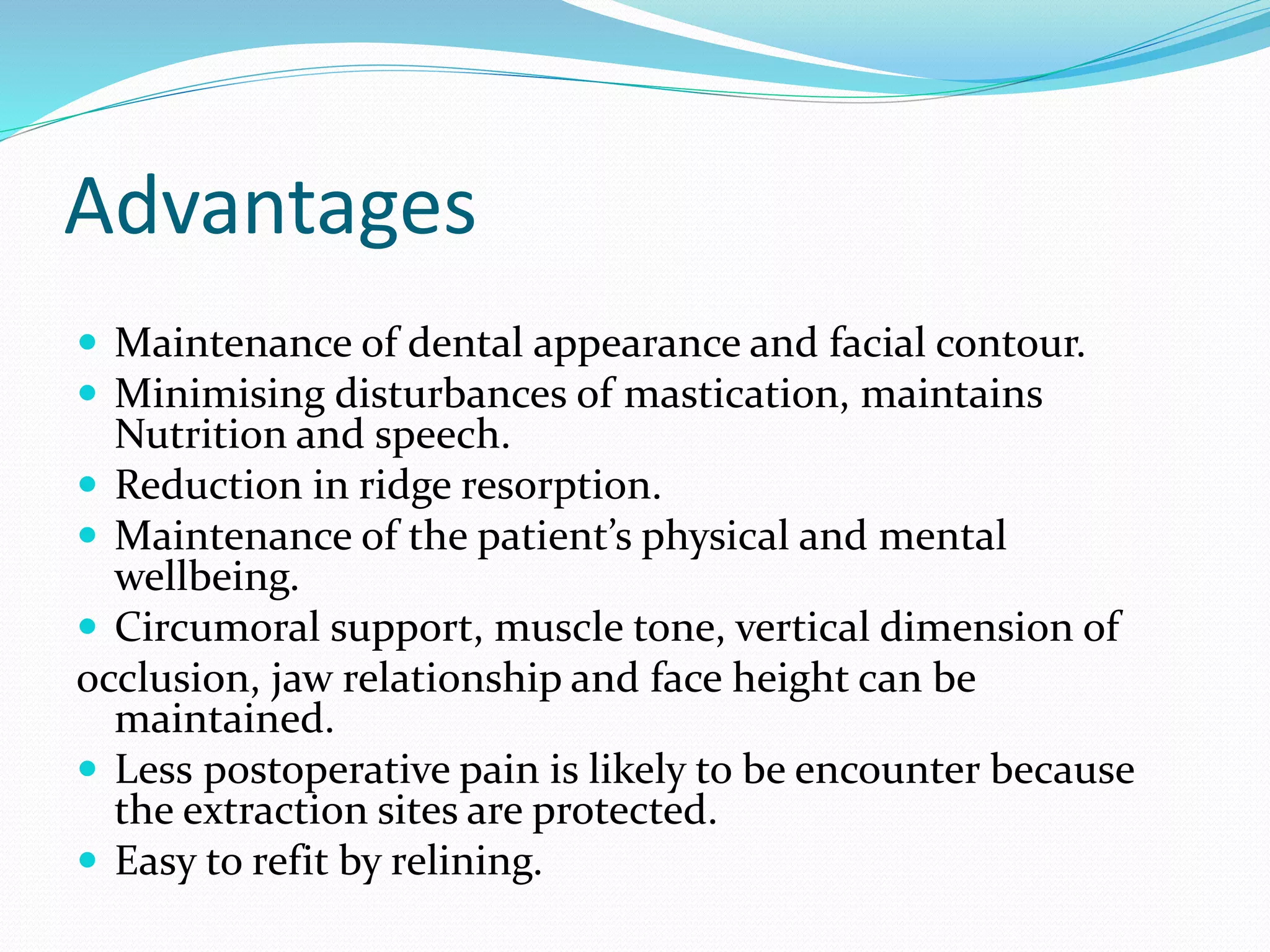 Advantages
 Maintenance of dental appearance and facial contour.
 Minimising disturbances of mastication, maintains
Nutrition and speech.
 Reduction in ridge resorption.
 Maintenance of the patient’s physical and mental
wellbeing.
 Circumoral support, muscle tone, vertical dimension of
occlusion, jaw relationship and face height can be
maintained.
 Less postoperative pain is likely to be encounter because
the extraction sites are protected.
 Easy to refit by relining.
 