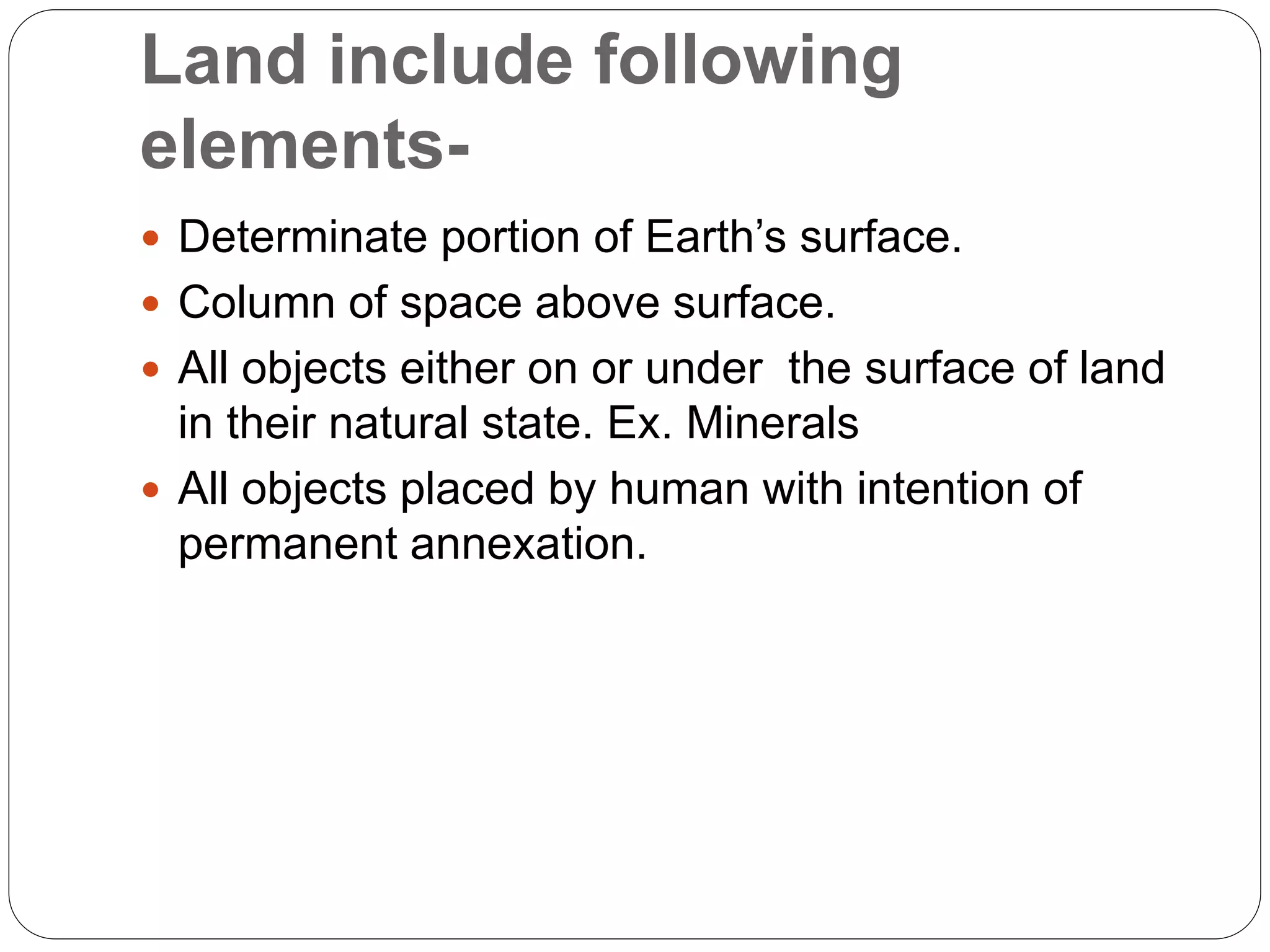 Land include following
elements-
 Determinate portion of Earth’s surface.
 Column of space above surface.
 All objects either on or under the surface of land
in their natural state. Ex. Minerals
 All objects placed by human with intention of
permanent annexation.
 