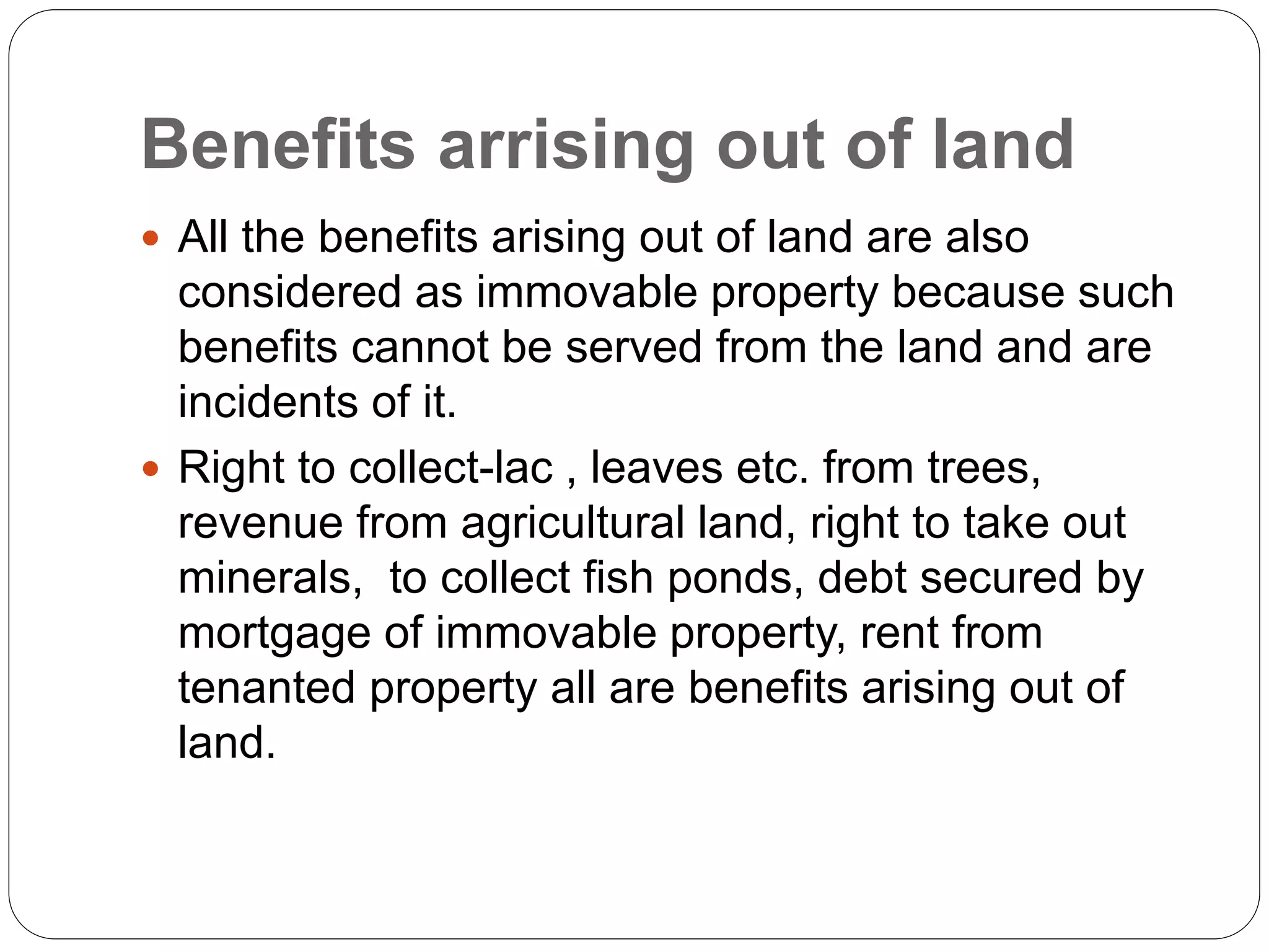 Benefits arrising out of land
 All the benefits arising out of land are also
considered as immovable property because such
benefits cannot be served from the land and are
incidents of it.
 Right to collect-lac , leaves etc. from trees,
revenue from agricultural land, right to take out
minerals, to collect fish ponds, debt secured by
mortgage of immovable property, rent from
tenanted property all are benefits arising out of
land.
 