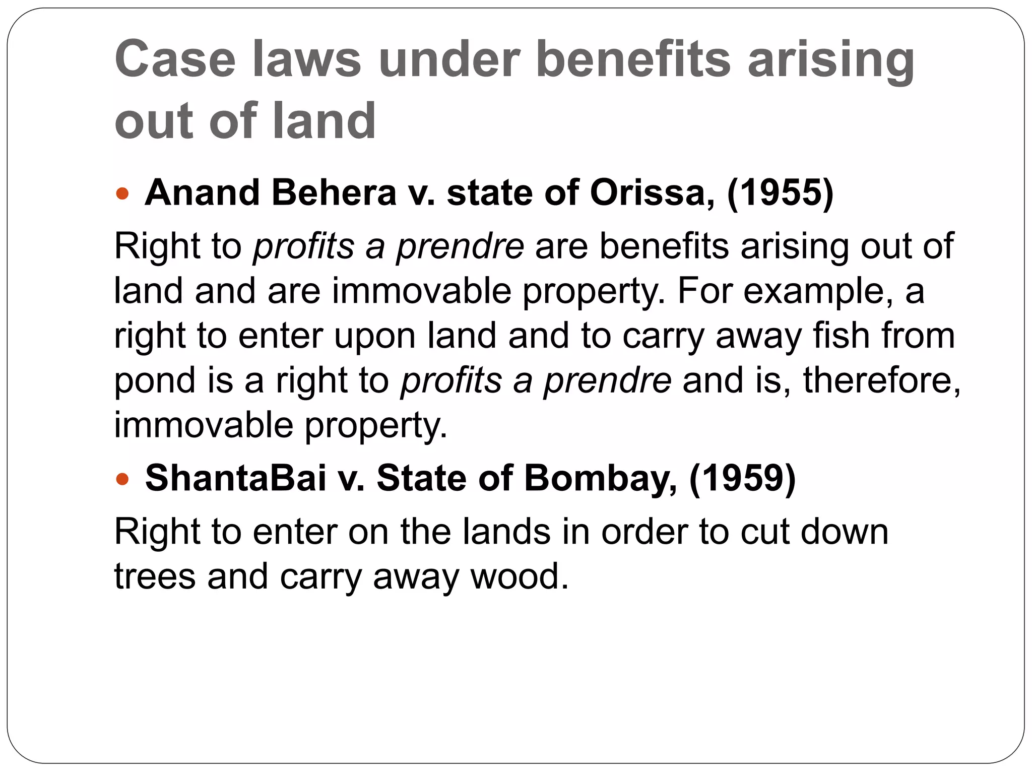 Case laws under benefits arising
out of land
 Anand Behera v. state of Orissa, (1955)
Right to profits a prendre are benefits arising out of
land and are immovable property. For example, a
right to enter upon land and to carry away fish from
pond is a right to profits a prendre and is, therefore,
immovable property.
 ShantaBai v. State of Bombay, (1959)
Right to enter on the lands in order to cut down
trees and carry away wood.
 