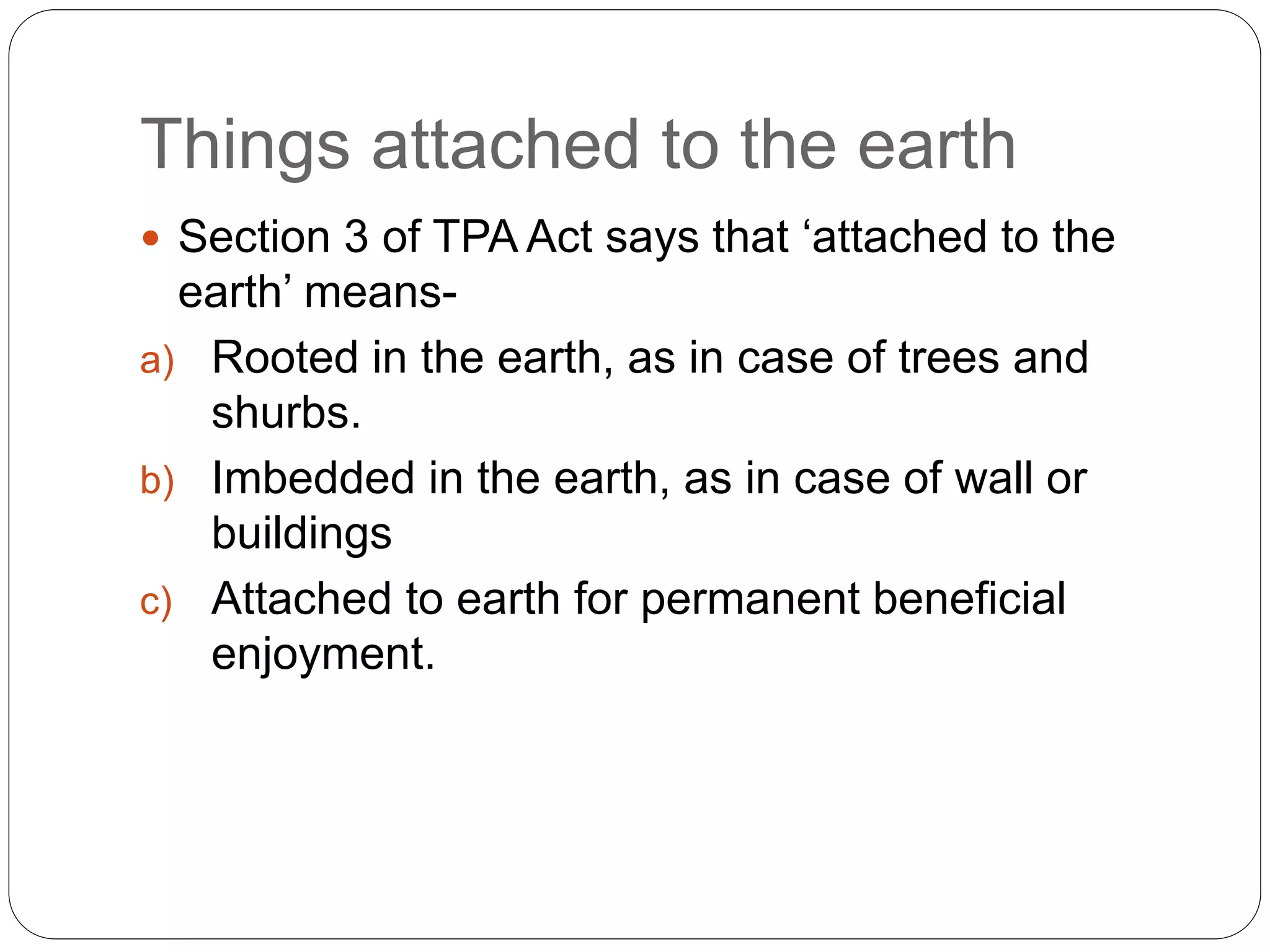 Things attached to the earth
 Section 3 of TPA Act says that ‘attached to the
earth’ means-
a) Rooted in the earth, as in case of trees and
shurbs.
b) Imbedded in the earth, as in case of wall or
buildings
c) Attached to earth for permanent beneficial
enjoyment.
 
