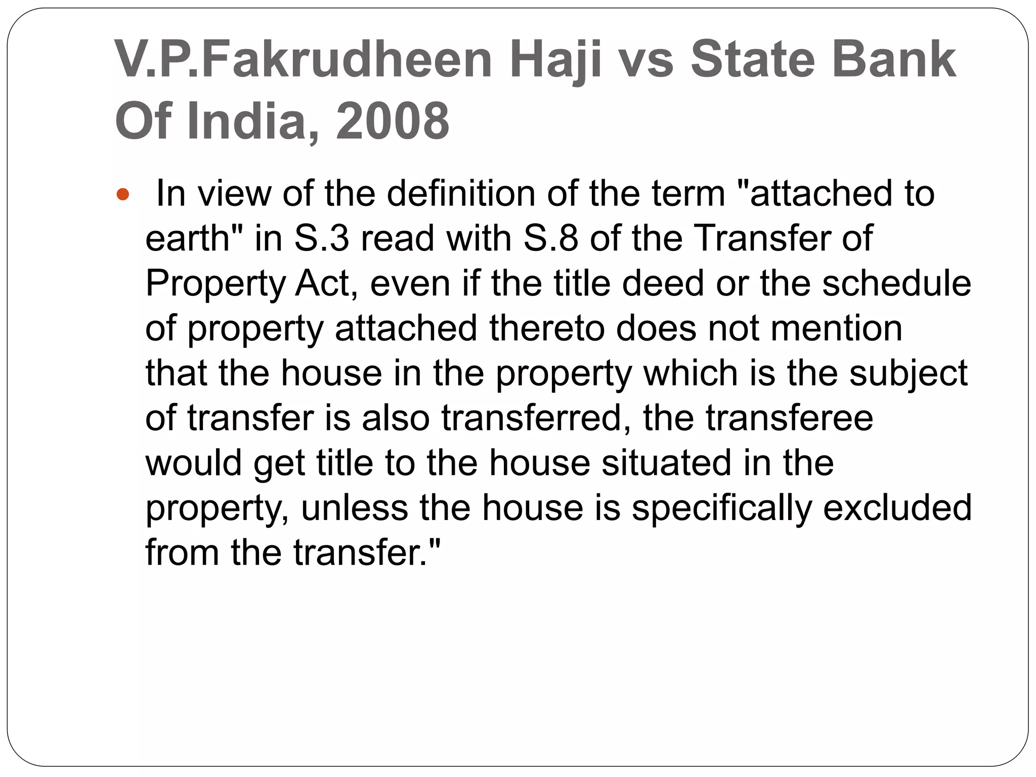 V.P.Fakrudheen Haji vs State Bank
Of India, 2008
 In view of the definition of the term "attached to
earth" in S.3 read with S.8 of the Transfer of
Property Act, even if the title deed or the schedule
of property attached thereto does not mention
that the house in the property which is the subject
of transfer is also transferred, the transferee
would get title to the house situated in the
property, unless the house is specifically excluded
from the transfer."
 