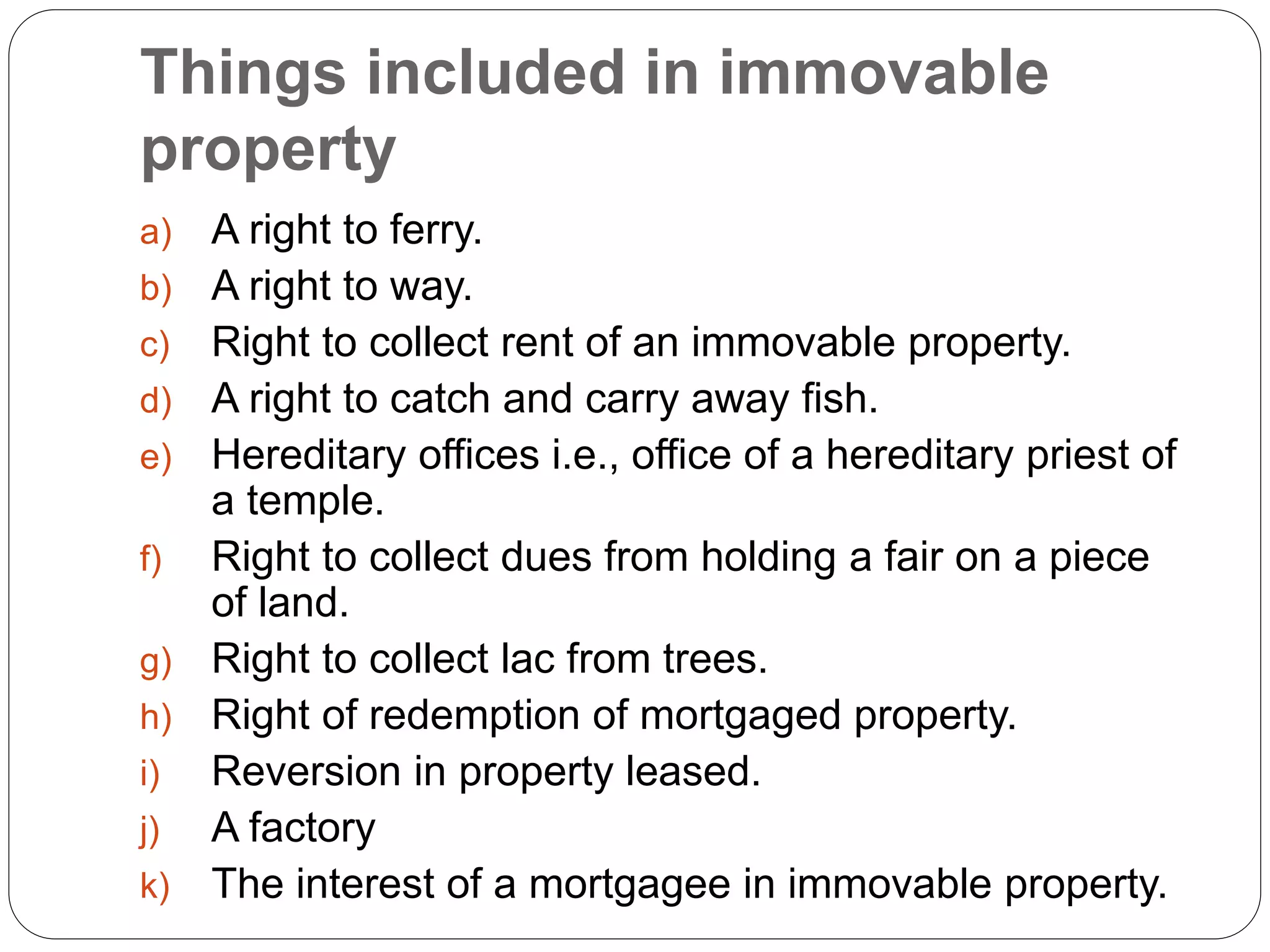 Things included in immovable
property
a) A right to ferry.
b) A right to way.
c) Right to collect rent of an immovable property.
d) A right to catch and carry away fish.
e) Hereditary offices i.e., office of a hereditary priest of
a temple.
f) Right to collect dues from holding a fair on a piece
of land.
g) Right to collect lac from trees.
h) Right of redemption of mortgaged property.
i) Reversion in property leased.
j) A factory
k) The interest of a mortgagee in immovable property.
 