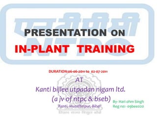 PRESENTATION ON
IN-PLANT TRAINING
       DURATION:06-06-2011 to 02-07-2011

                 AT
  Kanti bijlee utpadan nigam ltd.
       (a jv of ntpc & bseb) By- Hari ohm Singh
            Kanti, Muzaffarpur, Bihar      Reg no:- 09bee020
 