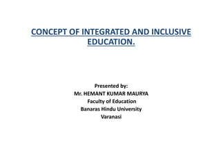 CONCEPT OF INTEGRATED AND INCLUSIVE
EDUCATION.
Presented by:
Mr. HEMANT KUMAR MAURYA
Faculty of Education
Banaras Hindu University
Varanasi
 