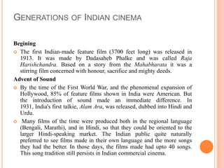 Generations of Indian cinemaBeginingThe first Indian-made feature film (3700 feet long) was released in 1913. It was made by DadasahebPhalke and was called Raja Harishchandra. Based on a story from the Mahabharata it was a stirring film concerned with honour, sacrifice and mighty deeds.Advent of SoundBy the time of the First World War, and the phenomenal expansion of Hollywood, 85% of feature films shown in India were American. But the introduction of sound made an immediate difference. In 1931, India's first talkie, AlamAra, was released, dubbed into Hindi and Urdu. Many films of the time were produced both in the regional language (Bengali, Marathi), and in Hindi, so that they could be oriented to the larger Hindi-speaking market. The Indian public quite naturally preferred to see films made in their own language and the more songs they had the better. In those days, the films made had upto 40 songs. This song tradition still persists in Indian commercial cinema.