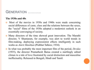 Generation ……….The 1930s and 40s Most of the movies in 1930s and 1940s were made concerning social differences of caste, class and the relations between the sexes, the "social" films of the 1930s adopted a modernist outlook in an essentially converging of society. Many directors of the time showed great innovation. The Marathi director, V Shantaram, for example, was alert to world trends in film-making, deploying expressionist effects intelligently in such works as AmritManthan (Prabhat Talkies; 1934). In what was probably the most important film of the period, Devdas(1935), the director PramatheshBarua created a startlingly edited climax to a tale of love frustrated by social distinction and masculine ineffectuality. Released in Bengali, Hindi and Tamil.