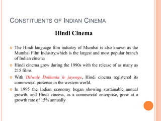 Constituents of Indian CinemaHindi CinemaThe Hindi language film industry of Mumbai is also known as the Mumbai Film Industry,which is the largest and most popular branch of Indian cinemaHindi cinema grew during the 1990s with the release of as many as 215 films. With DilwaleDulhania le jayenge, Hindi cinema registered its commercial presence in the western world.In 1995 the Indian economy began showing sustainable annual growth, and Hindi cinema, as a commercial enterprise, grew at a growth rate of 15% annually