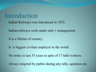 IntroductionIndian Railways was introduced in 1853.Indian railways work under only 1 management.It is a lifeline of country.It  is biggest civilian employer in the world .No strike in last 35 years in spite of 17 lakh workers.Always targeted by public during any rally, agitation etc.