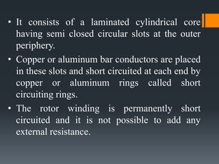 • It consists of a laminated cylindrical core
having semi closed circular slots at the outer
periphery.
• Copper or aluminum bar conductors are placed
in these slots and short circuited at each end by
copper or aluminum rings called short
circuiting rings.
• The rotor winding is permanently short
circuited and it is not possible to add any
external resistance.

 