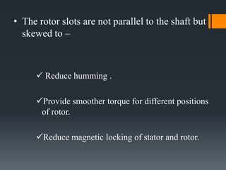 • The rotor slots are not parallel to the shaft but
skewed to –

 Reduce humming .
Provide smoother torque for different positions
of rotor.
Reduce magnetic locking of stator and rotor.

 