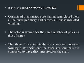 • It is also called SLIP RING ROTOR

• Consists of a laminated core having semi closed slots
at the outer periphery and carries a 3-phase insulated
winding.
• The rotor is wound for the same number of poles as
that of stator.
• The three finish terminals are connected together
forming a star point and the three star terminals are
connected to three slip rings fixed on the shaft.

 