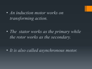 • An induction motor works on
transforming action.
• The stator works as the primary while
the rotor works as the secondary.
• It is also called asynchronous motor.

 
