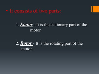 • It consists of two parts:
1. Stator - It is the stationary part of the
motor.
2. Rotor - It is the rotating part of the
motor.

 