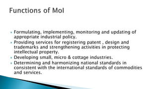  Formulating, implementing, monitoring and updating of
appropriate industrial policy.
 Providing services for registering patent , design and
trademarks and strengthening activities in protecting
intellectual property.
 Developing small, micro & cottage industries.
 Determining and harmonizing national standards in
consistent with the international standards of commodities
and services.
 