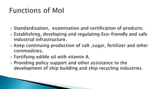  Standardization, examination and certification of products.
 Establishing, developing and regulating Eco-friendly and safe
industrial infrastructure.
 Keep continuing production of salt ,sugar, fertilizer and other
commodities.
 Fortifying edible oil with vitamin A.
 Providing policy support and other assistance to the
development of ship building and ship recycling industries.
 