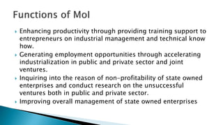  Enhancing productivity through providing training support to
entrepreneurs on industrial management and technical know
how.
 Generating employment opportunities through accelerating
industrialization in public and private sector and joint
ventures.
 Inquiring into the reason of non-profitability of state owned
enterprises and conduct research on the unsuccessful
ventures both in public and private sector.
 Improving overall management of state owned enterprises
 