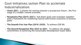  Vision 2021- a charter for moving towards a prosperous future , the first
stage of a middle-income economy
 Perspective Plan (2010-2021)- laid down goals and strategies together
with a framework for mobilising natural and human resources to achieve
goals
 The Seventh Five Year Plan (2016-2020): To achieve GDP 8%
 The Second Perspective Plan 2022 to 2041: To address the global
commitment of achieving the Sustainable Development Goals (SDG)
 