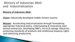 Ministry of Industries (MoI):
Vision: Industrially developed middle income country
Mission: Accelerating Industrialization through formulating
appropriate Industrial policy, reformulating & renovating state
owned enterprises, developing SME's, micro & cottage industries,
protecting standards of products and intellectual property rights
and enhancing productivity.
 