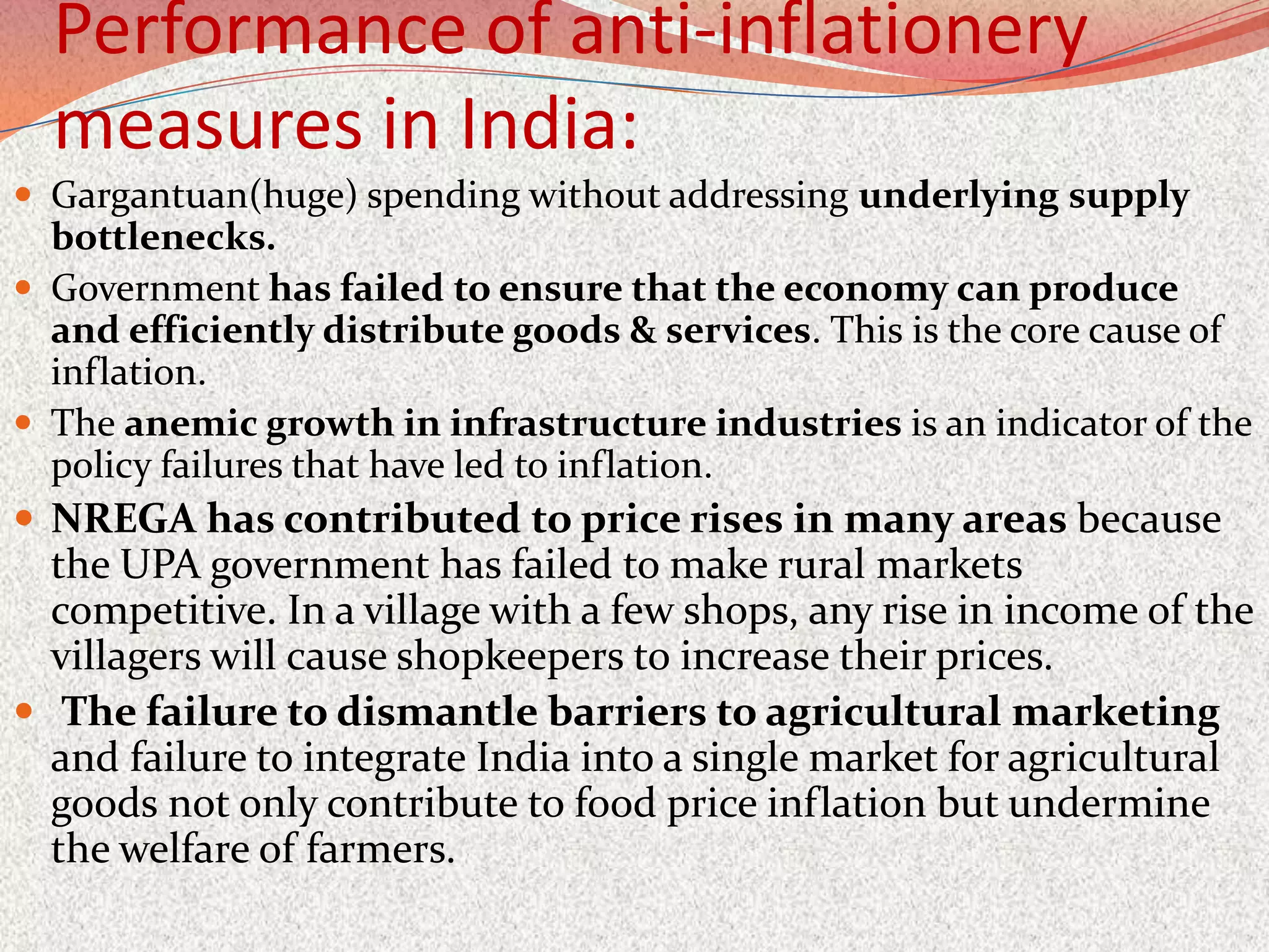 Performance of anti-inflationery
  measures in India:
 Gargantuan(huge) spending without addressing underlying supply
  bottlenecks.
 Government has failed to ensure that the economy can produce
  and efficiently distribute goods & services. This is the core cause of
  inflation.
 The anemic growth in infrastructure industries is an indicator of the
  policy failures that have led to inflation.
 NREGA has contributed to price rises in many areas because
  the UPA government has failed to make rural markets
  competitive. In a village with a few shops, any rise in income of the
  villagers will cause shopkeepers to increase their prices.
 The failure to dismantle barriers to agricultural marketing
  and failure to integrate India into a single market for agricultural
  goods not only contribute to food price inflation but undermine
  the welfare of farmers.
 