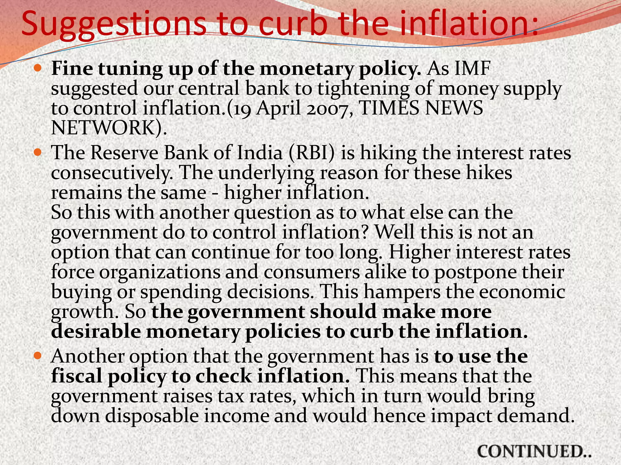Suggestions to curb the inflation:
 Fine tuning up of the monetary policy. As IMF
  suggested our central bank to tightening of money supply
  to control inflation.(19 April 2007, TIMES NEWS
  NETWORK).
 The Reserve Bank of India (RBI) is hiking the interest rates
  consecutively. The underlying reason for these hikes
  remains the same - higher inflation.
  So this with another question as to what else can the
  government do to control inflation? Well this is not an
  option that can continue for too long. Higher interest rates
  force organizations and consumers alike to postpone their
  buying or spending decisions. This hampers the economic
  growth. So the government should make more
  desirable monetary policies to curb the inflation.
 Another option that the government has is to use the
  fiscal policy to check inflation. This means that the
  government raises tax rates, which in turn would bring
  down disposable income and would hence impact demand.
 
