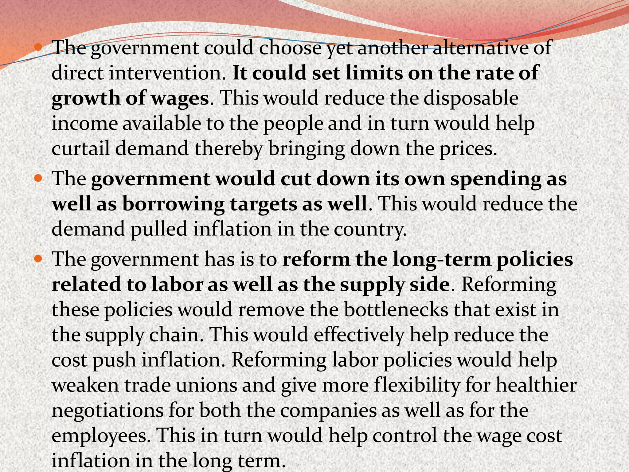  The government could choose yet another alternative of
  direct intervention. It could set limits on the rate of
  growth of wages. This would reduce the disposable
  income available to the people and in turn would help
  curtail demand thereby bringing down the prices.
 The government would cut down its own spending as
  well as borrowing targets as well. This would reduce the
  demand pulled inflation in the country.
 The government has is to reform the long-term policies
  related to labor as well as the supply side. Reforming
  these policies would remove the bottlenecks that exist in
  the supply chain. This would effectively help reduce the
  cost push inflation. Reforming labor policies would help
  weaken trade unions and give more flexibility for healthier
  negotiations for both the companies as well as for the
  employees. This in turn would help control the wage cost
  inflation in the long term.
 