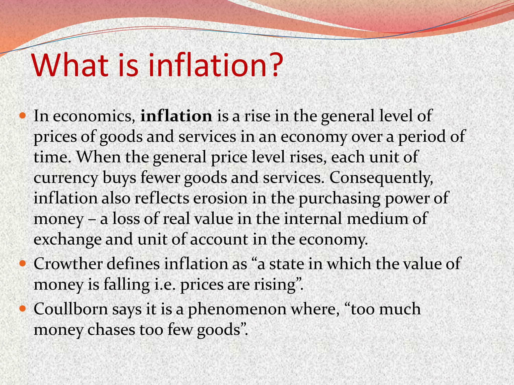 What is inflation?
 In economics, inflation is a rise in the general level of
  prices of goods and services in an economy over a period of
  time. When the general price level rises, each unit of
  currency buys fewer goods and services. Consequently,
  inflation also reflects erosion in the purchasing power of
  money – a loss of real value in the internal medium of
  exchange and unit of account in the economy.
 Crowther defines inflation as “a state in which the value of
  money is falling i.e. prices are rising”.
 Coullborn says it is a phenomenon where, “too much
  money chases too few goods”.
 