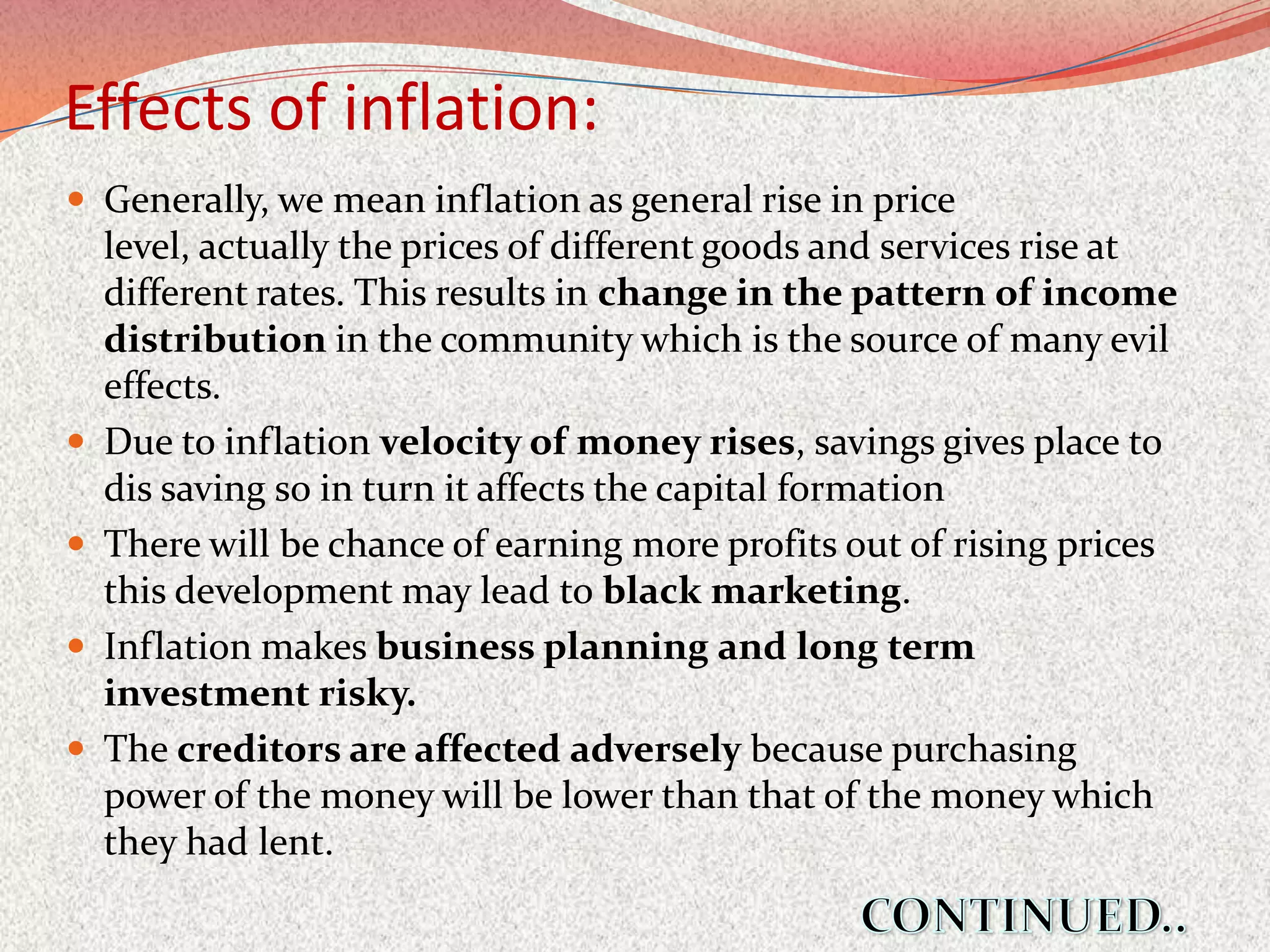 Effects of inflation:
 Generally, we mean inflation as general rise in price
    level, actually the prices of different goods and services rise at
    different rates. This results in change in the pattern of income
    distribution in the community which is the source of many evil
    effects.
   Due to inflation velocity of money rises, savings gives place to
    dis saving so in turn it affects the capital formation
   There will be chance of earning more profits out of rising prices
    this development may lead to black marketing.
   Inflation makes business planning and long term
    investment risky.
   The creditors are affected adversely because purchasing
    power of the money will be lower than that of the money which
    they had lent.
 