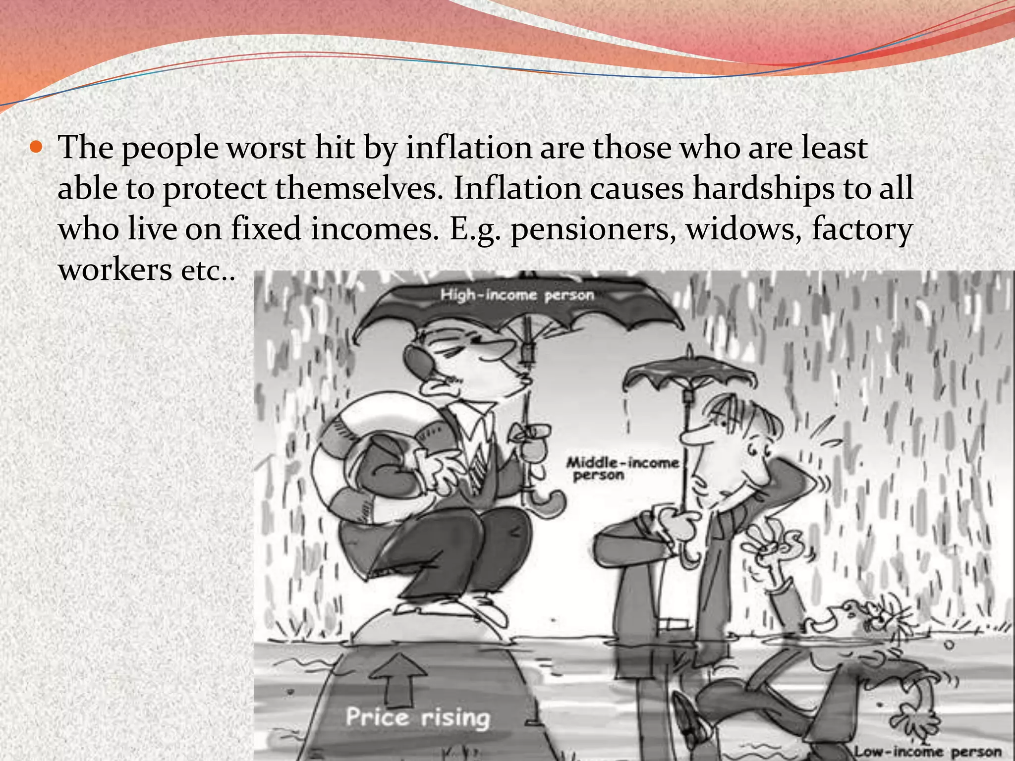  The people worst hit by inflation are those who are least
  able to protect themselves. Inflation causes hardships to all
  who live on fixed incomes. E.g. pensioners, widows, factory
  workers etc..
 
