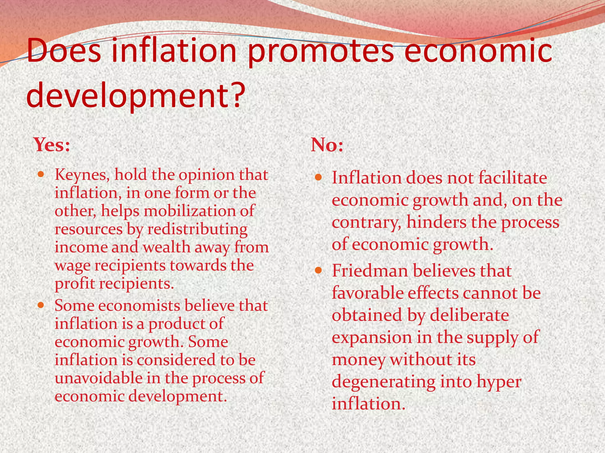 Does inflation promotes economic
development?
Yes:                              No:
 Keynes, hold the opinion that    Inflation does not facilitate
  inflation, in one form or the     economic growth and, on the
  other, helps mobilization of
  resources by redistributing       contrary, hinders the process
  income and wealth away from       of economic growth.
  wage recipients towards the      Friedman believes that
  profit recipients.
                                    favorable effects cannot be
 Some economists believe that
  inflation is a product of         obtained by deliberate
  economic growth. Some             expansion in the supply of
  inflation is considered to be     money without its
  unavoidable in the process of     degenerating into hyper
  economic development.             inflation.
 
