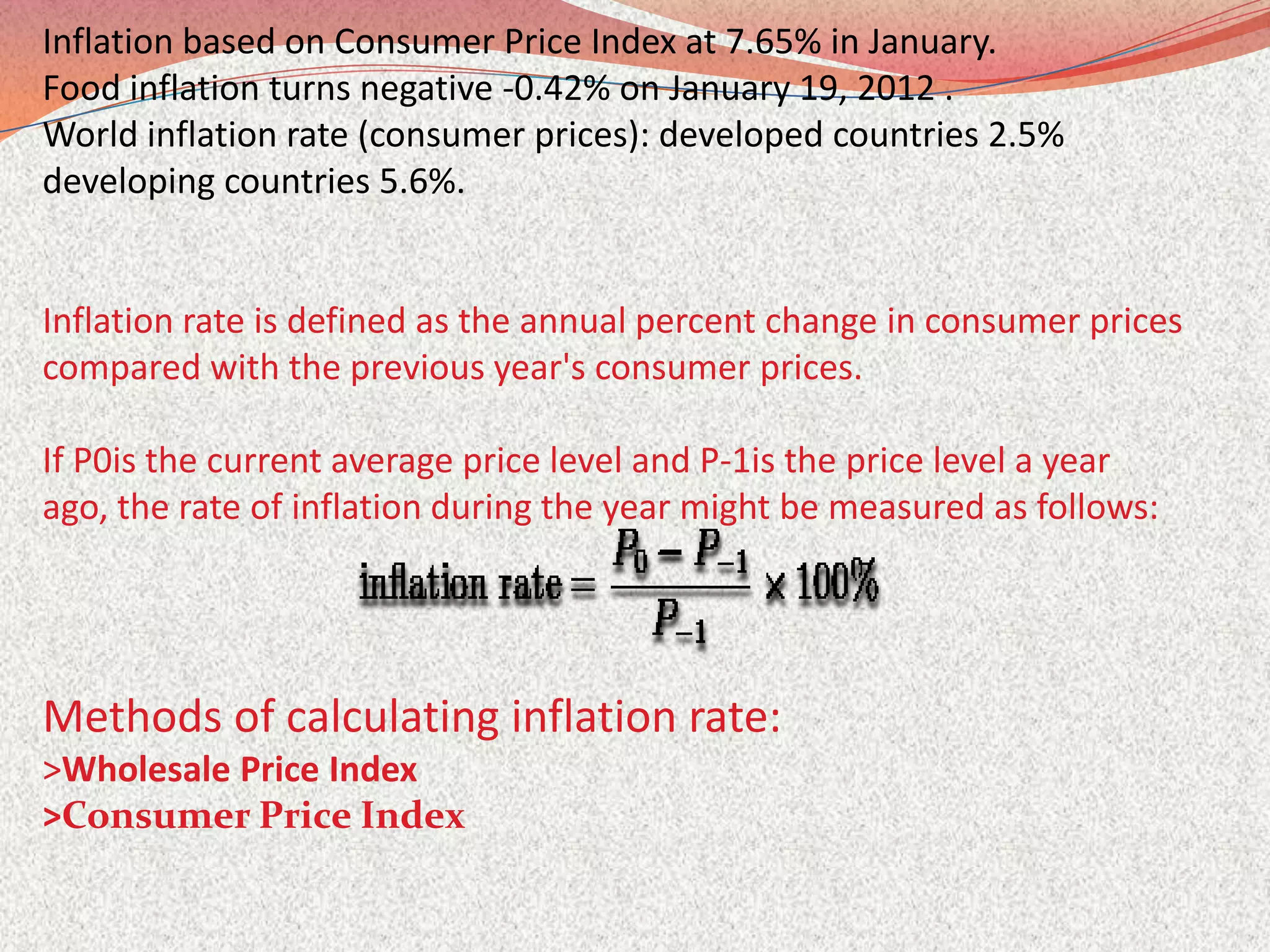 Inflation based on Consumer Price Index at 7.65% in January.
Food inflation turns negative -0.42% on January 19, 2012 .
World inflation rate (consumer prices): developed countries 2.5%
developing countries 5.6%.


Inflation rate is defined as the annual percent change in consumer prices
compared with the previous year's consumer prices.

If P0is the current average price level and P-1is the price level a year
ago, the rate of inflation during the year might be measured as follows:




Methods of calculating inflation rate:
>Wholesale Price Index
>Consumer Price Index
 